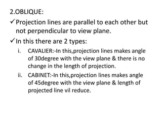 2.OBLIQUE:
Projection lines are parallel to each other but
not perpendicular to view plane.
In this there are 2 types:
i. CAVALIER:-In this,projection lines makes angle
of 30degree with the view plane & there is no
change in the length of projection.
ii. CABINET:-In this,projection lines makes angle
of 45degree with the view plane & length of
projected line vil reduce.
 
