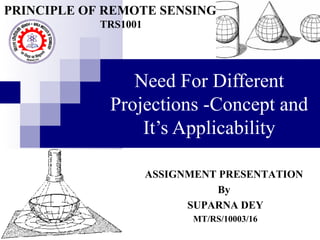 Need For Different
Projections -Concept and
It’s Applicability
ASSIGNMENT PRESENTATION
By
SUPARNA DEY
MT/RS/10003/16
PRINCIPLE OF REMOTE SENSING
TRS1001
 