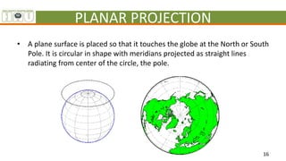 PLANAR PROJECTION
• A plane surface is placed so that it touches the globe at the North or South
Pole. It is circular in s...