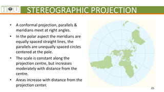 STEREOGRAPHIC PROJECTION
• A conformal projection, parallels &
meridians meet at right angles.
• In the polar aspect the m...