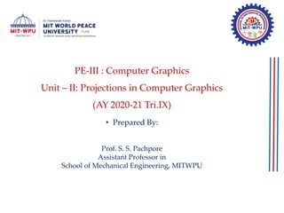 PE-III : Computer Graphics
Unit – II: Projections in Computer Graphics
(AY 2020-21 Tri.IX)
• Prepared By:
Prof. S. S. Pachpore
Assistant Professor in
School of Mechanical Engineering, MITWPU
 