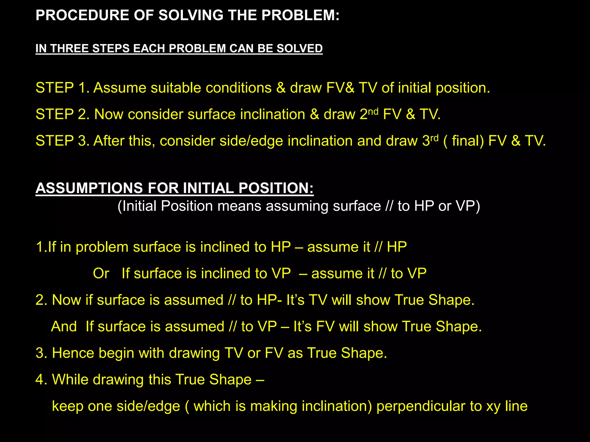 PROCEDURE OF SOLVING THE PROBLEM:
IN THREE STEPS EACH PROBLEM CAN BE SOLVED
STEP 1. Assume suitable conditions & draw FV& TV of initial position.
STEP 2. Now consider surface inclination & draw 2nd FV & TV.
STEP 3. After this, consider side/edge inclination and draw 3rd ( final) FV & TV.
ASSUMPTIONS FOR INITIAL POSITION:
(Initial Position means assuming surface // to HP or VP)
1.If in problem surface is inclined to HP – assume it // HP
Or If surface is inclined to VP – assume it // to VP
2. Now if surface is assumed // to HP- It’s TV will show True Shape.
And If surface is assumed // to VP – It’s FV will show True Shape.
3. Hence begin with drawing TV or FV as True Shape.
4. While drawing this True Shape –
keep one side/edge ( which is making inclination) perpendicular to xy line
 