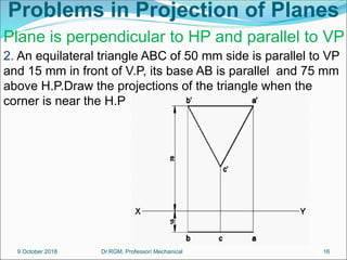 Problems in Projection of Planes
2. An equilateral triangle ABC of 50 mm side is parallel to VP
and 15 mm in front of V.P, its base AB is parallel and 75 mm
above H.P.Draw the projections of the triangle when the
corner is near the H.P
Plane is perpendicular to HP and parallel to VP
9 October 2018 16
Dr.RGM, Professor/ Mechanical
 