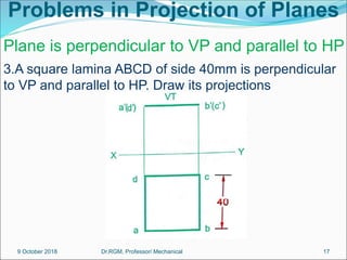 Problems in Projection of Planes
3.A square lamina ABCD of side 40mm is perpendicular
to VP and parallel to HP. Draw its projections
Plane is perpendicular to VP and parallel to HP
9 October 2018 17
Dr.RGM, Professor/ Mechanical
 