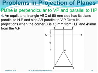 Problems in Projection of Planes
4. An equilateral triangle ABC of 50 mm side has its plane
parallel to H.P and side AB parallel to V.P Draw its
projections when the corner C is 15 mm from H.P and 45mm
from the V.P
Plane is perpendicular to VP and parallel to HP
9 October 2018 18
Dr.RGM, Professor/ Mechanical
 