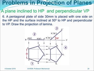 Problems in Projection of Planes
6. A pentagonal plate of side 30mm is placed with one side on
the HP and the surface inclined at 500 to HP and perpendicular
to VP. Draw the projection of lamina.
A plane inclined to HP and perpendicular VP
9 October 2018 20
Dr.RGM, Professor/ Mechanical
 