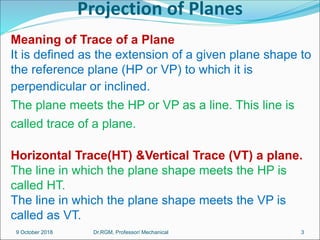 Projection of Planes
Meaning of Trace of a Plane
It is defined as the extension of a given plane shape to
the reference plane (HP or VP) to which it is
perpendicular or inclined.
The plane meets the HP or VP as a line. This line is
called trace of a plane.
Horizontal Trace(HT) &Vertical Trace (VT) a plane.
The line in which the plane shape meets the HP is
called HT.
The line in which the plane shape meets the VP is
called as VT.
9 October 2018 3
Dr.RGM, Professor/ Mechanical
 