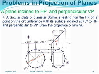 Problems in Projection of Planes
7. A circular plate of diameter 50mm is resting non the HP on a
point on the circumference with its surface inclined at 450 to HP
and perpendicular to VP. Draw the projection of lamina.
A plane inclined to HP and perpendicular VP
9 October 2018 21
Dr.RGM, Professor/ Mechanical
 