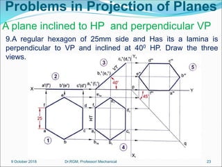 Problems in Projection of Planes
9.A regular hexagon of 25mm side and Has its a lamina is
perpendicular to VP and inclined at 400 HP. Draw the three
views.
A plane inclined to HP and perpendicular VP
9 October 2018 23
Dr.RGM, Professor/ Mechanical
 