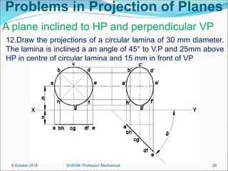 Problems in Projection of Planes
12.Draw the projections of a circular lamina of 30 mm diameter.
The lamina is inclined a an angle of 45° to V.P and 25mm above
HP in centre of circular lamina and 15 mm in front of VP
A plane inclined to HP and perpendicular VP
9 October 2018 26
Dr.RGM, Professor/ Mechanical
 
