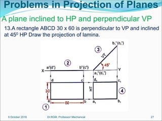 Problems in Projection of Planes
13.A rectangle ABCD 30 x 60 is perpendicular to VP and inclined
at 450 HP Draw the projection of lamina.
A plane inclined to HP and perpendicular VP
9 October 2018 27
Dr.RGM, Professor/ Mechanical
 