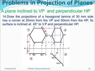 Problems in Projection of Planes
14.Draw the projections of a hexagonal lamina of 30 mm side
has a corner at 20mm from the VP and 50mm from the HP. Its
surface is inclined at 45° to V.P and perpendicular HP.
A plane inclined to VP and perpendicular HP
9 October 2018 29
Dr.RGM, Professor/ Mechanical
 