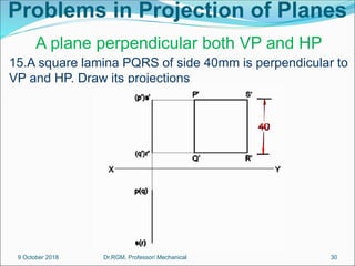 Problems in Projection of Planes
15.A square lamina PQRS of side 40mm is perpendicular to
VP and HP. Draw its projections
A plane perpendicular both VP and HP
9 October 2018 30
Dr.RGM, Professor/ Mechanical
 