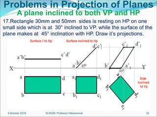 Problems in Projection of Planes
A plane inclined to both VP and HP
17.Rectangle 30mm and 50mm sides is resting on HP on one
small side which is at 30° inclined to VP. while the surface of the
plane makes at 45° inclination with HP. Draw it’s projections.
9 October 2018 32
Dr.RGM, Professor/ Mechanical
 