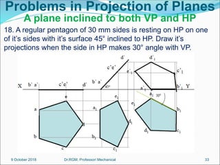 Problems in Projection of Planes
A plane inclined to both VP and HP
18. A regular pentagon of 30 mm sides is resting on HP on one
of it’s sides with it’s surface 45° inclined to HP. Draw it’s
projections when the side in HP makes 30° angle with VP.
9 October 2018 33
Dr.RGM, Professor/ Mechanical
 