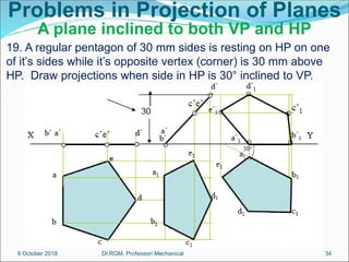 Problems in Projection of Planes
A plane inclined to both VP and HP
19. A regular pentagon of 30 mm sides is resting on HP on one
of it’s sides while it’s opposite vertex (corner) is 30 mm above
HP. Draw projections when side in HP is 30° inclined to VP.
9 October 2018 34
Dr.RGM, Professor/ Mechanical
 