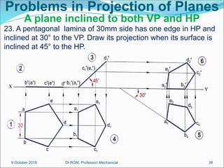 Problems in Projection of Planes
A plane inclined to both VP and HP
23. A pentagonal lamina of 30mm side has one edge in HP and
inclined at 30° to the VP. Draw its projection when its surface is
inclined at 45° to the HP.
9 October 2018 38
Dr.RGM, Professor/ Mechanical
 