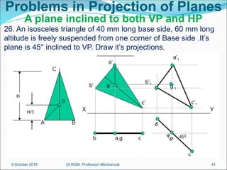 Problems in Projection of Planes
A plane inclined to both VP and HP
26. An isosceles triangle of 40 mm long base side, 60 mm long
altitude is freely suspended from one corner of Base side .It’s
plane is 45° inclined to VP. Draw it’s projections.
9 October 2018 41
Dr.RGM, Professor/ Mechanical
 