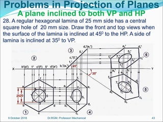 Problems in Projection of Planes
A plane inclined to both VP and HP
28. A regular hexagonal lamina of 25 mm side has a central
square hole of 20 mm size. Draw the front and top views when
the surface of the lamina is inclined at 450 to the HP. A side of
lamina is inclined at 350 to VP.
9 October 2018 43
Dr.RGM, Professor/ Mechanical
 