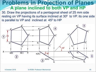 Problems in Projection of Planes
A plane inclined to both VP and HP
30. Draw the projections of a pentagonal sheet of 25 mm side
resting on VP having its surface inclined at 300 to VP. its one side
is parallel to VP and inclined at 450 to HP
9 October 2018 45
Dr.RGM, Professor/ Mechanical
 