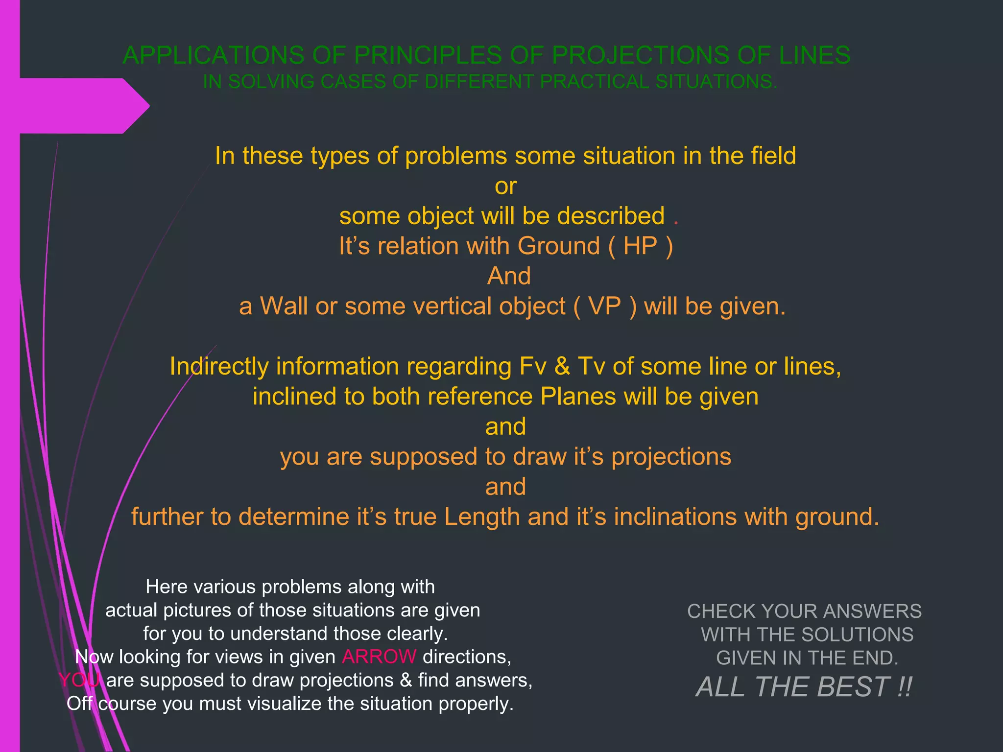 APPLICATIONS OF PRINCIPLES OF PROJECTIONS OF LINES
IN SOLVING CASES OF DIFFERENT PRACTICAL SITUATIONS.
In these types of problems some situation in the field
or
some object will be described .
It’s relation with Ground ( HP )
And
a Wall or some vertical object ( VP ) will be given.
Indirectly information regarding Fv & Tv of some line or lines,
inclined to both reference Planes will be given
and
you are supposed to draw it’s projections
and
further to determine it’s true Length and it’s inclinations with ground.
Here various problems along with
actual pictures of those situations are given
for you to understand those clearly.
Now looking for views in given ARROW directions,
YOU are supposed to draw projections & find answers,
Off course you must visualize the situation properly.
CHECK YOUR ANSWERS
WITH THE SOLUTIONS
GIVEN IN THE END.
ALL THE BEST !!
 