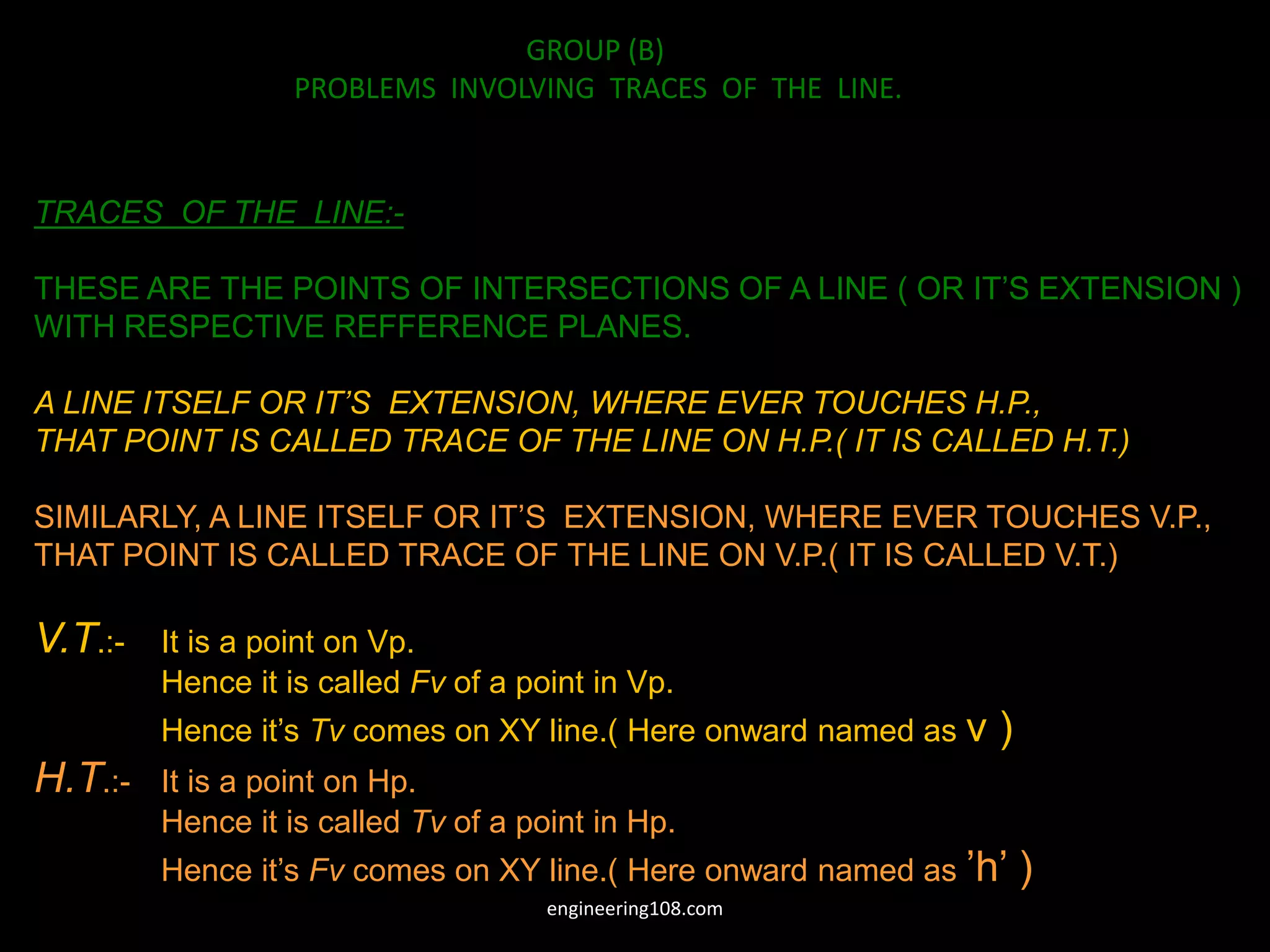 TRACES OF THE LINE:-
THESE ARE THE POINTS OF INTERSECTIONS OF A LINE ( OR IT’S EXTENSION )
WITH RESPECTIVE REFFERENCE PLANES.
A LINE ITSELF OR IT’S EXTENSION, WHERE EVER TOUCHES H.P.,
THAT POINT IS CALLED TRACE OF THE LINE ON H.P.( IT IS CALLED H.T.)
SIMILARLY, A LINE ITSELF OR IT’S EXTENSION, WHERE EVER TOUCHES V.P.,
THAT POINT IS CALLED TRACE OF THE LINE ON V.P.( IT IS CALLED V.T.)
V.T.:- It is a point on Vp.
Hence it is called Fv of a point in Vp.
Hence it’s Tv comes on XY line.( Here onward named as v )
H.T.:- It is a point on Hp.
Hence it is called Tv of a point in Hp.
Hence it’s Fv comes on XY line.( Here onward named as ’h’ )
GROUP (B)
PROBLEMS INVOLVING TRACES OF THE LINE.
engineering108.com
 