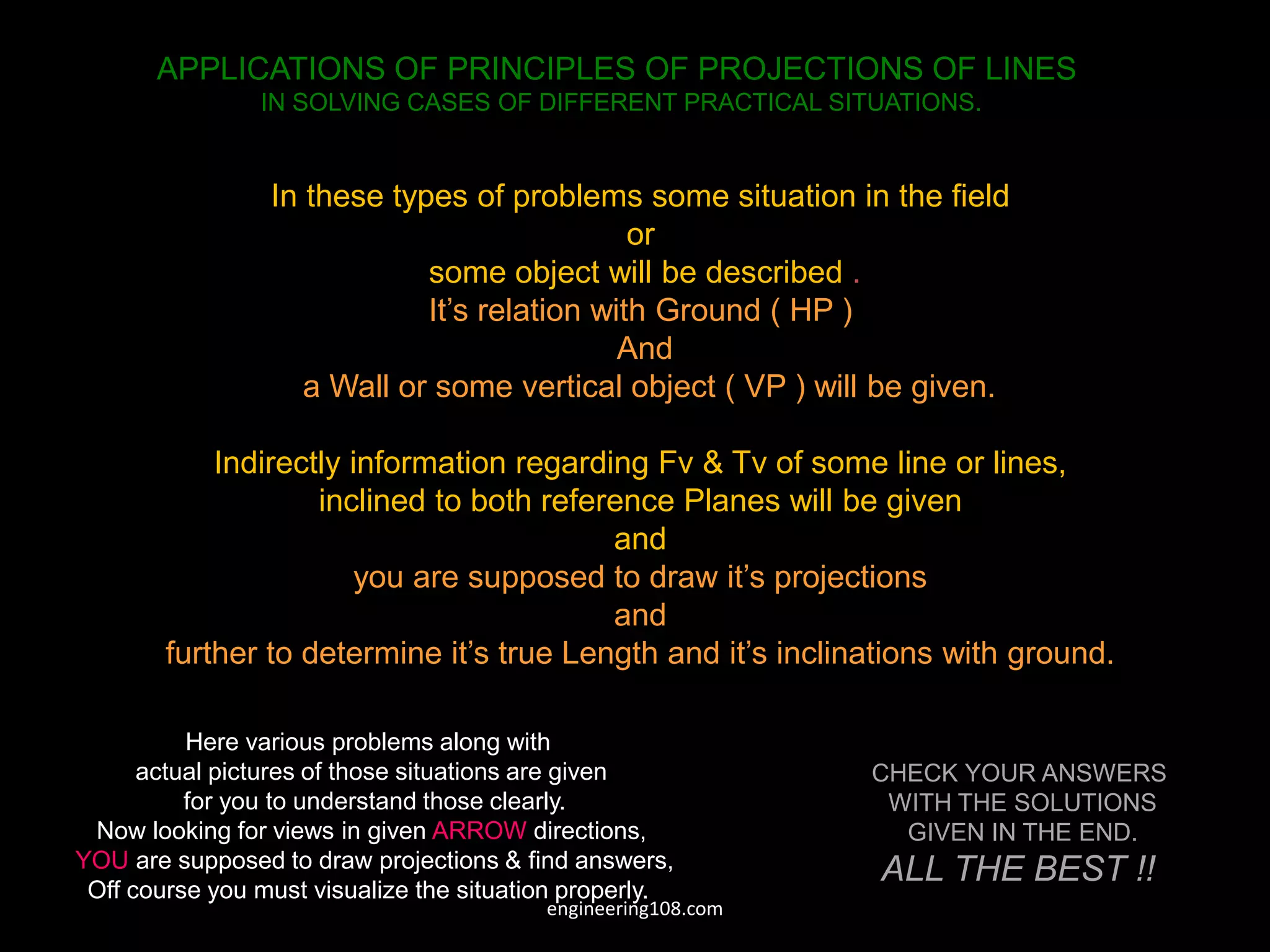 APPLICATIONS OF PRINCIPLES OF PROJECTIONS OF LINES
IN SOLVING CASES OF DIFFERENT PRACTICAL SITUATIONS.
In these types of problems some situation in the field
or
some object will be described .
It’s relation with Ground ( HP )
And
a Wall or some vertical object ( VP ) will be given.
Indirectly information regarding Fv & Tv of some line or lines,
inclined to both reference Planes will be given
and
you are supposed to draw it’s projections
and
further to determine it’s true Length and it’s inclinations with ground.
Here various problems along with
actual pictures of those situations are given
for you to understand those clearly.
Now looking for views in given ARROW directions,
YOU are supposed to draw projections & find answers,
Off course you must visualize the situation properly.
CHECK YOUR ANSWERS
WITH THE SOLUTIONS
GIVEN IN THE END.
ALL THE BEST !!
engineering108.com
 