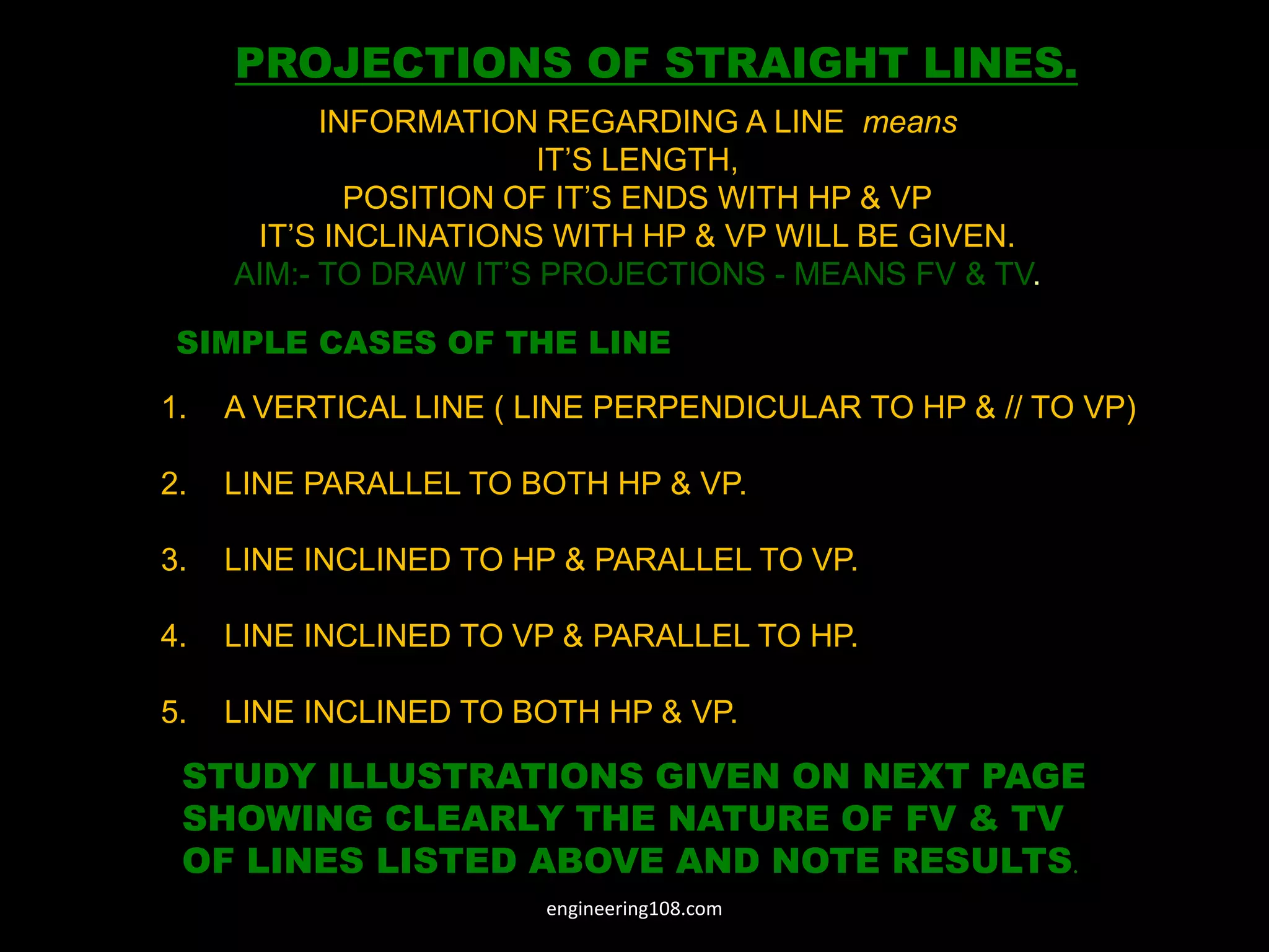 SIMPLE CASES OF THE LINE
1. A VERTICAL LINE ( LINE PERPENDICULAR TO HP & // TO VP)
2. LINE PARALLEL TO BOTH HP & VP.
3. LINE INCLINED TO HP & PARALLEL TO VP.
4. LINE INCLINED TO VP & PARALLEL TO HP.
5. LINE INCLINED TO BOTH HP & VP.
STUDY ILLUSTRATIONS GIVEN ON NEXT PAGE
SHOWING CLEARLY THE NATURE OF FV & TV
OF LINES LISTED ABOVE AND NOTE RESULTS.
PROJECTIONS OF STRAIGHT LINES.
INFORMATION REGARDING A LINE means
IT’S LENGTH,
POSITION OF IT’S ENDS WITH HP & VP
IT’S INCLINATIONS WITH HP & VP WILL BE GIVEN.
AIM:- TO DRAW IT’S PROJECTIONS - MEANS FV & TV.
engineering108.com
 