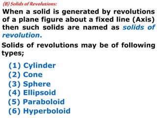 (B)SolidsofRevolutions:
When a solid is generated by revolutions
of a plane figure about a fixed line (Axis)
then such solids are named as solids of
revolution.
Solids of revolutions may be of following
types;
(1) Cylinder
(2) Cone
(3) Sphere
(4) Ellipsoid
(5) Paraboloid
(6) Hyperboloid
 
