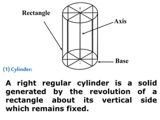 (1) Cylinder:
A right regular cylinder is a solid
generated by the revolution of a
rectangle about its vertical side
which remains fixed.
Rectangle
Axis
Base
 