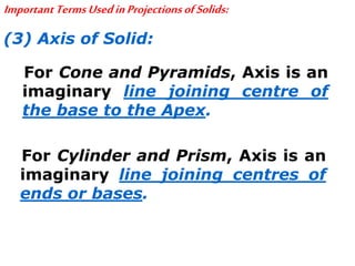 ImportantTermsUsedinProjectionsofSolids:
(3) Axis of Solid:
For Cone and Pyramids, Axis is an
imaginary line joining centre of
the base to the Apex.
For Cylinder and Prism, Axis is an
imaginary line joining centres of
ends or bases.
 