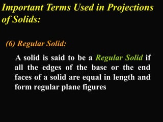 Important Terms Used in Projections
of Solids:
(6) Regular Solid:
A solid is said to be a Regular Solid if
all the edges of the base or the end
faces of a solid are equal in length and
form regular plane figures
 
