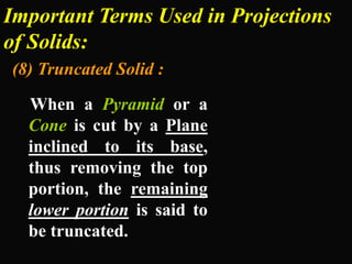 Important Terms Used in Projections
of Solids:
(8) Truncated Solid :
When a Pyramid or a
Cone is cut by a Plane
inclined to its base,
thus removing the top
portion, the remaining
lower portion is said to
be truncated.
 