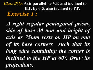 Class B(1): Axis parallel to V.P. and inclined to
H.P. by θ & also inclined to P.P.
Exercise 1 :
A right regular pentagonal prism,
side of base 30 mm and height of
axis as 75mm rests on HP on one
of its base corners such that its
long edge containing the corner is
inclined to the HP at 60°. Draw its
projections.
 
