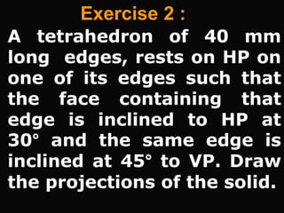 Exercise 2 :
A tetrahedron of 40 mm
long edges, rests on HP on
one of its edges such that
the face containing that
edge is inclined to HP at
30° and the same edge is
inclined at 45° to VP. Draw
the projections of the solid.
 