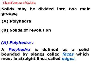 Classification of Solids:
Solids may be divided into two main
groups;
(A) Polyhedra
(B) Solids of revolution
(A) Polyhedra :
A Polyhedra is defined as a solid
bounded by planes called faces which
meet in straight lines called edges.
 