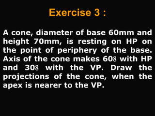 A cone, diameter of base 60mm and
height 70mm, is resting on HP on
the point of periphery of the base.
Axis of the cone makes 60 with HP
and 30 with the VP. Draw the
projections of the cone, when the
apex is nearer to the VP.
Exercise 3 :
 