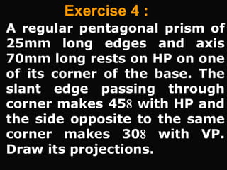 Exercise 4 :
A regular pentagonal prism of
25mm long edges and axis
70mm long rests on HP on one
of its corner of the base. The
slant edge passing through
corner makes 45 with HP and
the side opposite to the same
corner makes 30 with VP.
Draw its projections.
 