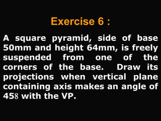 A square pyramid, side of base
50mm and height 64mm, is freely
suspended from one of the
corners of the base. Draw its
projections when vertical plane
containing axis makes an angle of
45 with the VP.
Exercise 6 :
 