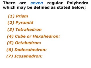 There are seven regular Polyhedra
which may be defined as stated below;
(3) Tetrahedron
(4) Cube or Hexahedron:
(5) Octahedron:
(6) Dodecahedron:
(7) Icosahedron:
(1) Prism
(2) Pyramid
 