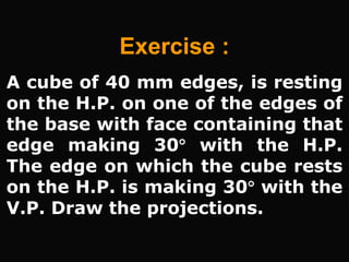 A cube of 40 mm edges, is resting
on the H.P. on one of the edges of
the base with face containing that
edge making 30 with the H.P.
The edge on which the cube rests
on the H.P. is making 30 with the
V.P. Draw the projections.
Exercise :
 
