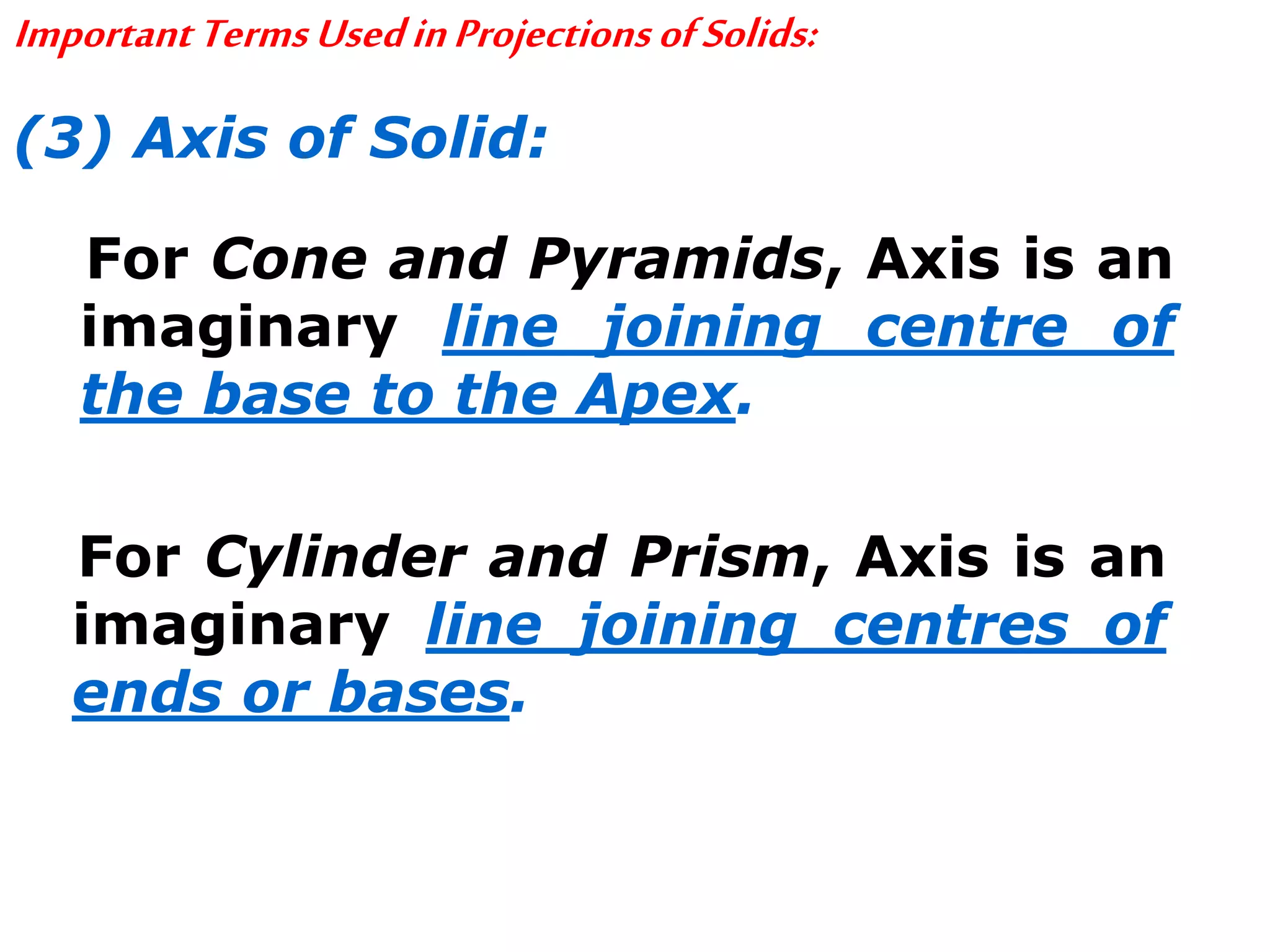 ImportantTermsUsedinProjectionsofSolids:
(3) Axis of Solid:
For Cone and Pyramids, Axis is an
imaginary line joining centre of
the base to the Apex.
For Cylinder and Prism, Axis is an
imaginary line joining centres of
ends or bases.
 