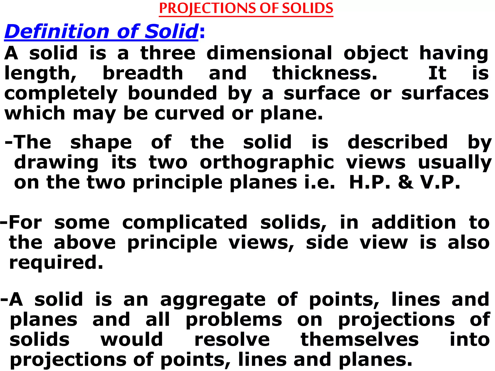 -The shape of the solid is described by
drawing its two orthographic views usually
on the two principle planes i.e. H.P. & V.P.
PROJECTIONS OFSOLIDS
Definition of Solid:
A solid is a three dimensional object having
length, breadth and thickness. It is
completely bounded by a surface or surfaces
which may be curved or plane.
-For some complicated solids, in addition to
the above principle views, side view is also
required.
-A solid is an aggregate of points, lines and
planes and all problems on projections of
solids would resolve themselves into
projections of points, lines and planes.
 