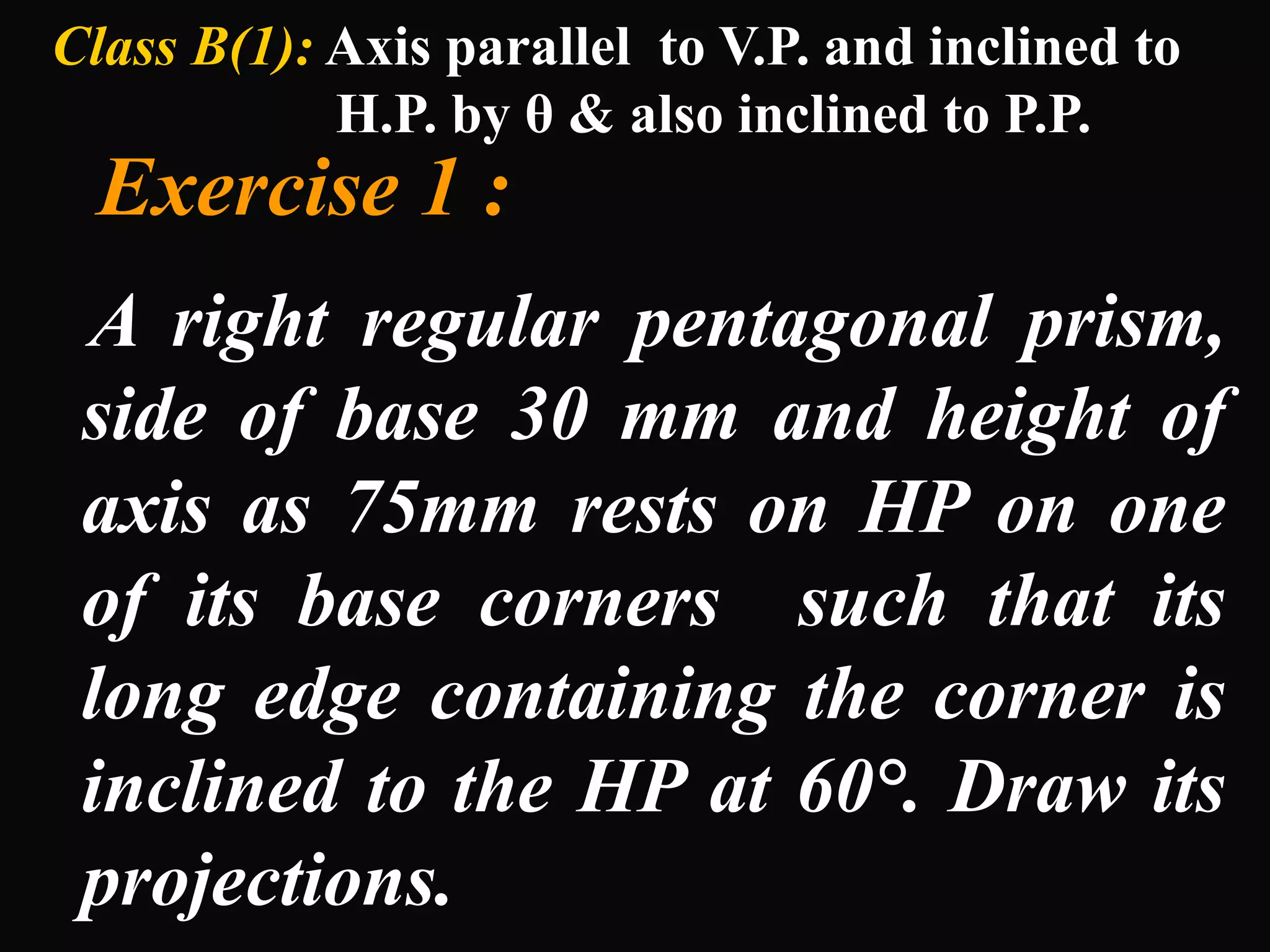 Class B(1): Axis parallel to V.P. and inclined to
H.P. by θ & also inclined to P.P.
Exercise 1 :
A right regular pentagonal prism,
side of base 30 mm and height of
axis as 75mm rests on HP on one
of its base corners such that its
long edge containing the corner is
inclined to the HP at 60°. Draw its
projections.
 