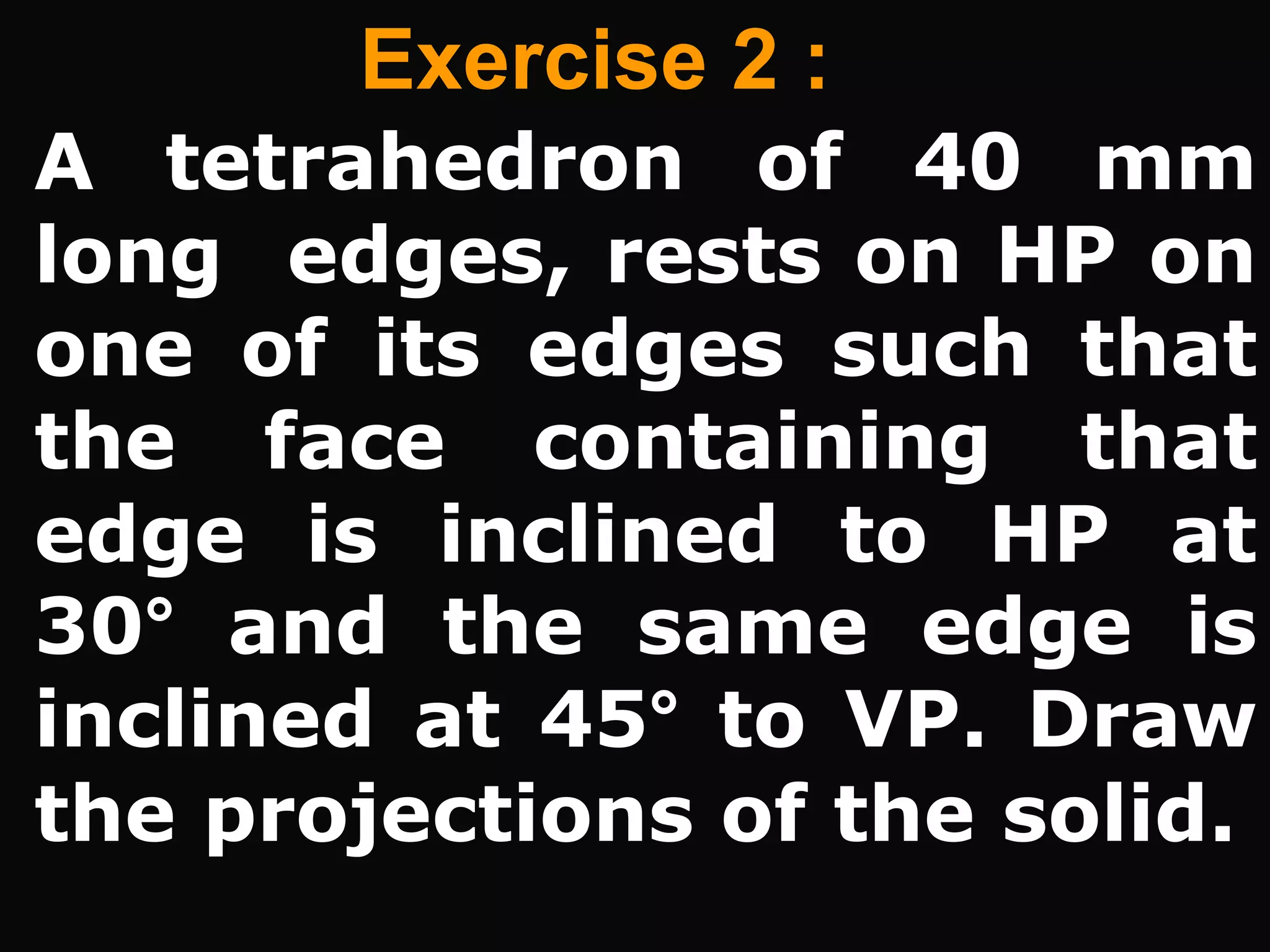 Exercise 2 :
A tetrahedron of 40 mm
long edges, rests on HP on
one of its edges such that
the face containing that
edge is inclined to HP at
30° and the same edge is
inclined at 45° to VP. Draw
the projections of the solid.
 