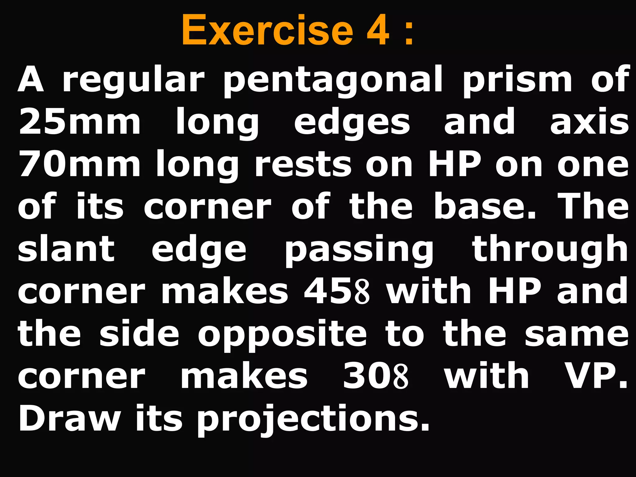 Exercise 4 :
A regular pentagonal prism of
25mm long edges and axis
70mm long rests on HP on one
of its corner of the base. The
slant edge passing through
corner makes 45 with HP and
the side opposite to the same
corner makes 30 with VP.
Draw its projections.
 