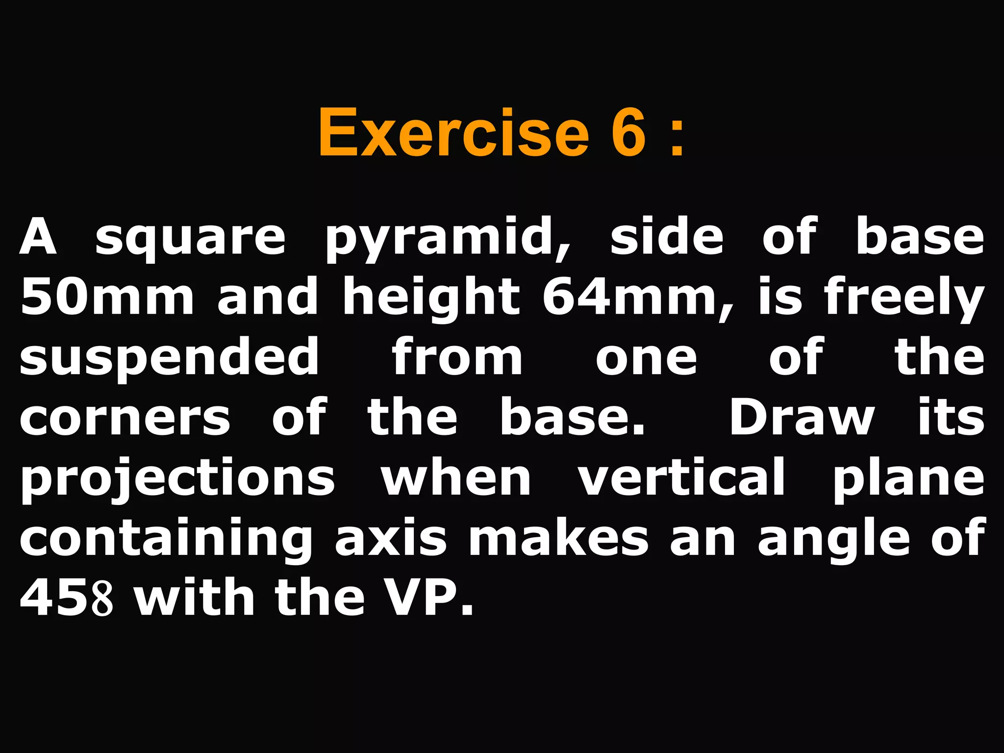A square pyramid, side of base
50mm and height 64mm, is freely
suspended from one of the
corners of the base. Draw its
projections when vertical plane
containing axis makes an angle of
45 with the VP.
Exercise 6 :
 