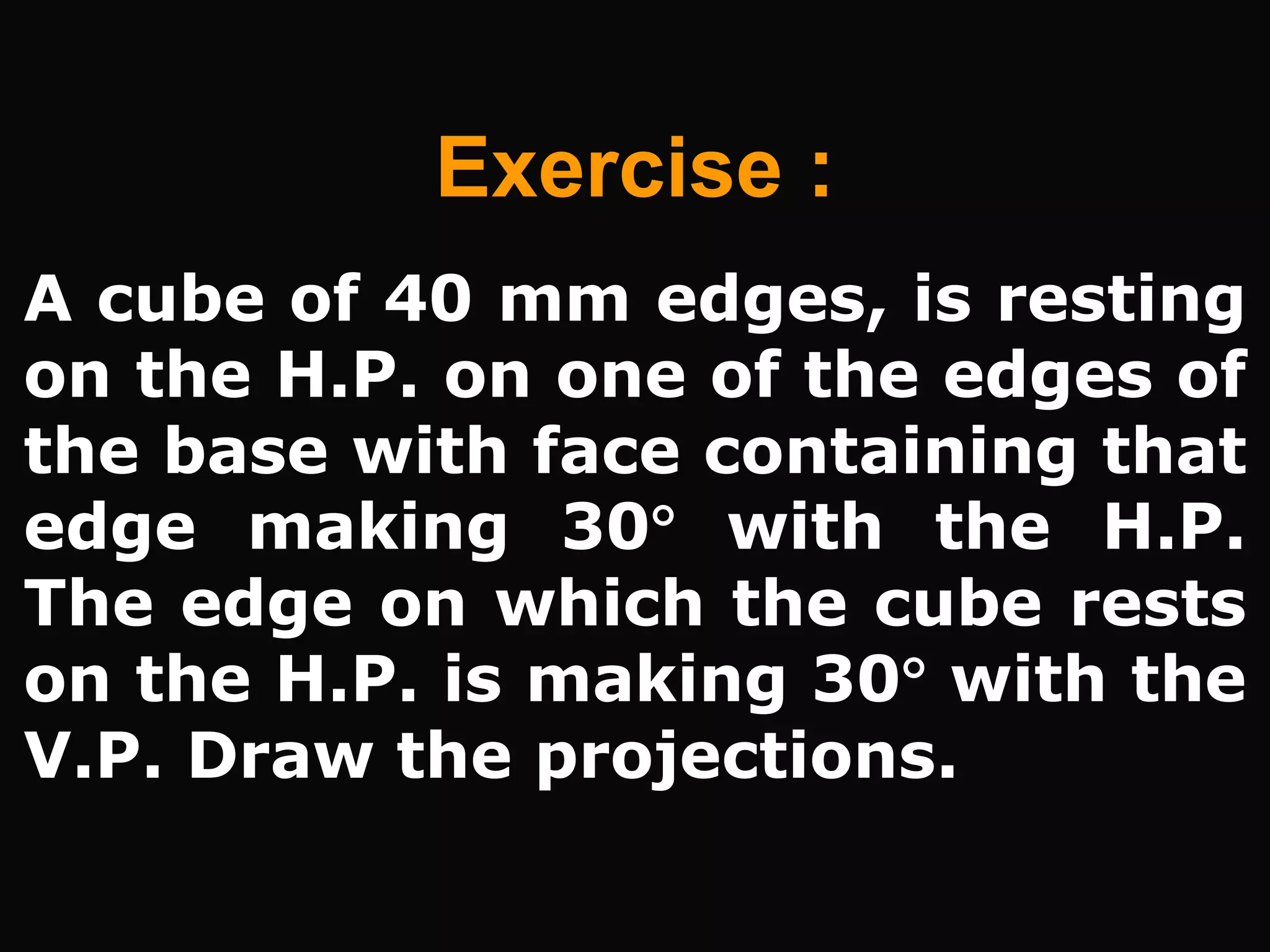 A cube of 40 mm edges, is resting
on the H.P. on one of the edges of
the base with face containing that
edge making 30 with the H.P.
The edge on which the cube rests
on the H.P. is making 30 with the
V.P. Draw the projections.
Exercise :
 