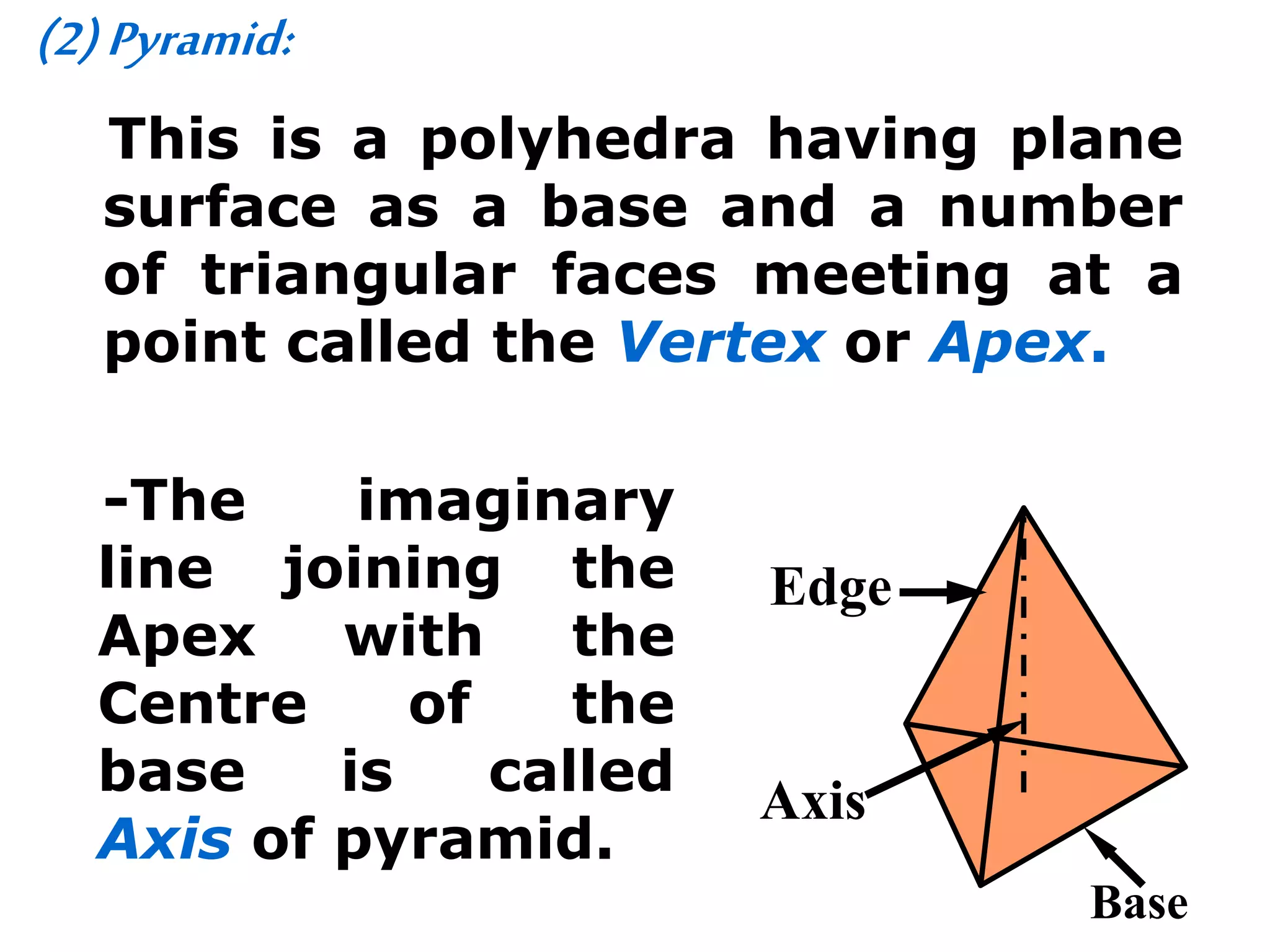 (2)Pyramid:
This is a polyhedra having plane
surface as a base and a number
of triangular faces meeting at a
point called the Vertex or Apex.
-The imaginary
line joining the
Apex with the
Centre of the
base is called
Axis of pyramid.
Axis
Edge
Base
 