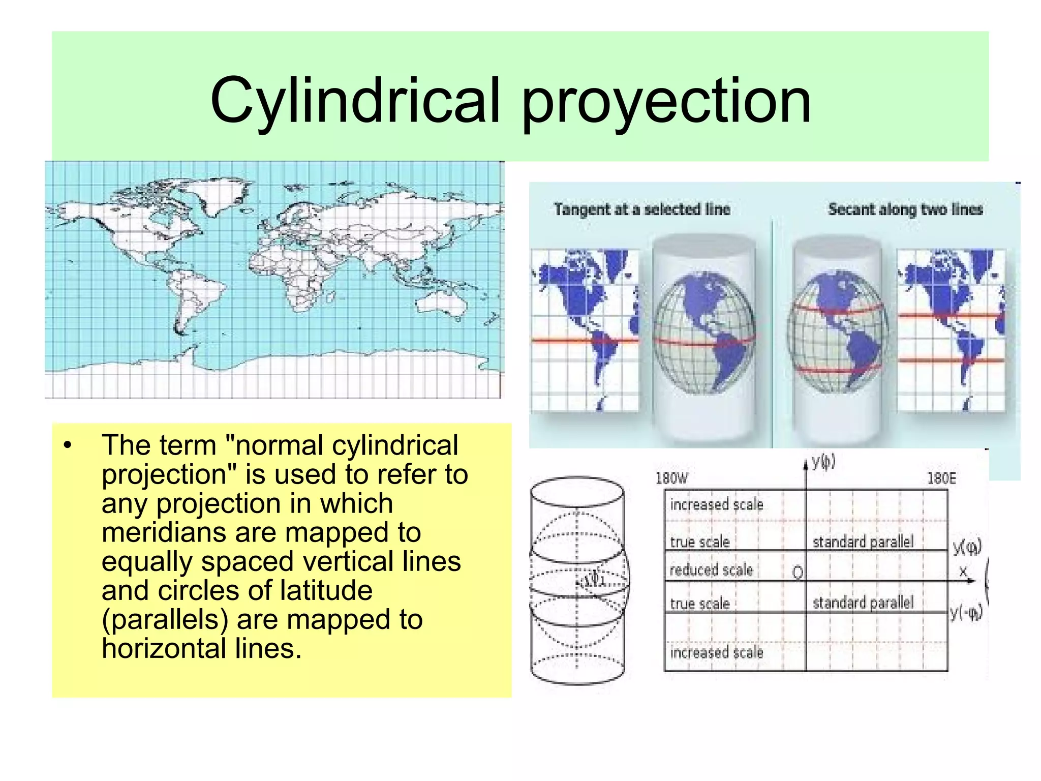 Cylindrical proyection




• The term "normal cylindrical
  projection" is used to refer to
  any projection in which
  meridians are mapped to
  equally spaced vertical lines
  and circles of latitude
  (parallels) are mapped to
  horizontal lines.
 
